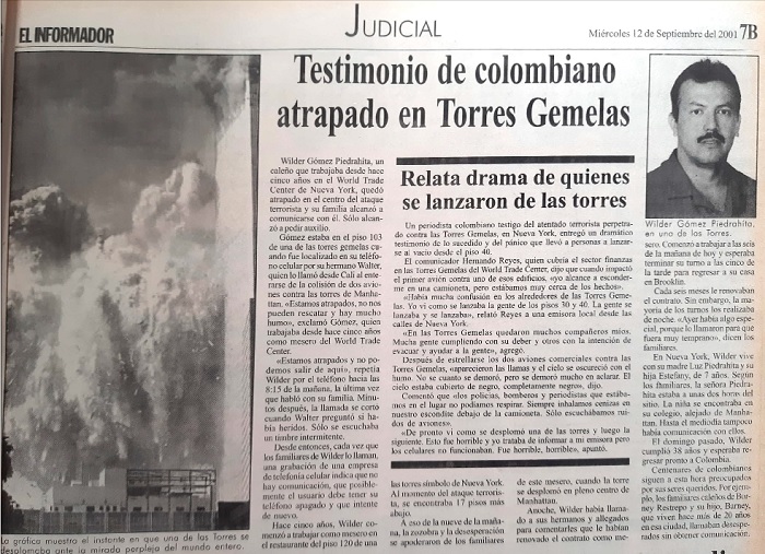 En la edición de EL INFORMADOR del 12 de septiembre de 2001 fue publicada la historia de Wilder Gómez Piedrahita, un colombiano originario de Cali, cuyo nombre apareció en varios periódicos por haber quedado atrapado en una de las torres gemelas. Trabajaba desde hace cinco años en el World Trade Center y ese día, tras estrellarse el primer avión, logró comunicarse con su familia y reportar que se encontraba atrapado en el piso 103. Tras el desplome de las torres su familia no volvió a tener noticias de Wilder hasta un año después cuando su cuerpo fue encontrado, identificado y su familia pudo darle cristiana sepultura. 